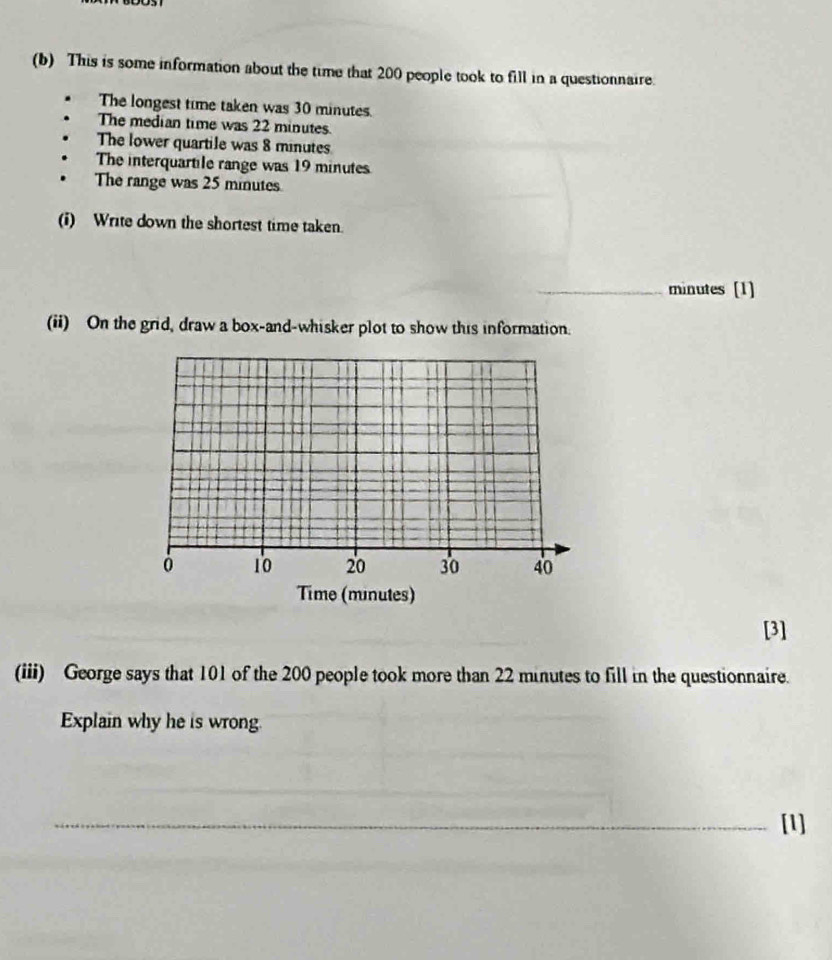 This is some information about the time that 200 people took to fill in a questionnaire. 
The longest time taken was 30 minutes. 
The median time was 22 minutes. 
The lower quartile was 8 minutes
The interquartile range was 19 minutes
The range was 25 minutes
(i) Write down the shortest time taken. 
_ minutes [1] 
(ii) On the grid, draw a box-and-whisker plot to show this information. 
Ở 10 20 30 40
Time (minutes) 
[3] 
(iii) George says that 101 of the 200 people took more than 22 minutes to fill in the questionnaire. 
Explain why he is wrong. 
__ 
_ 
_[1]