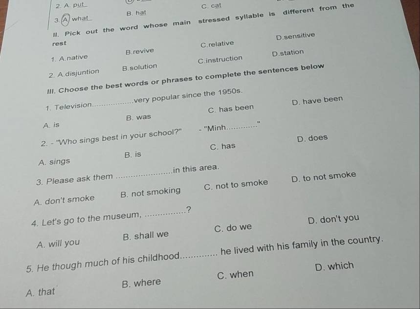 2. A. put
C. cat
3. A what B. hat
ll. Pick out the word whose main stressed syllable is different from the
D.sensitive
rest
1. A.native B.revive C. relative
2. A.disjuntion B.solution C.instruction D.station
III. Choose the best words or phrases to complete the sentences below
1. Television _very popular since the 1950s.
D. have been
A. is B. was C. has been
2. - "Who sings best in your school?" - "Minh_ "
D. does
A. sings B. is C. has
3. Please ask them _in this area.
A. don't smoke B. not smoking C. not to smoke D. to not smoke
4. Let's go to the museum, _?
D. don't you
A. will you B. shall we C. do we
5. He though much of his childhood _he lived with his family in the country.
D. which
A. that B. where C. when