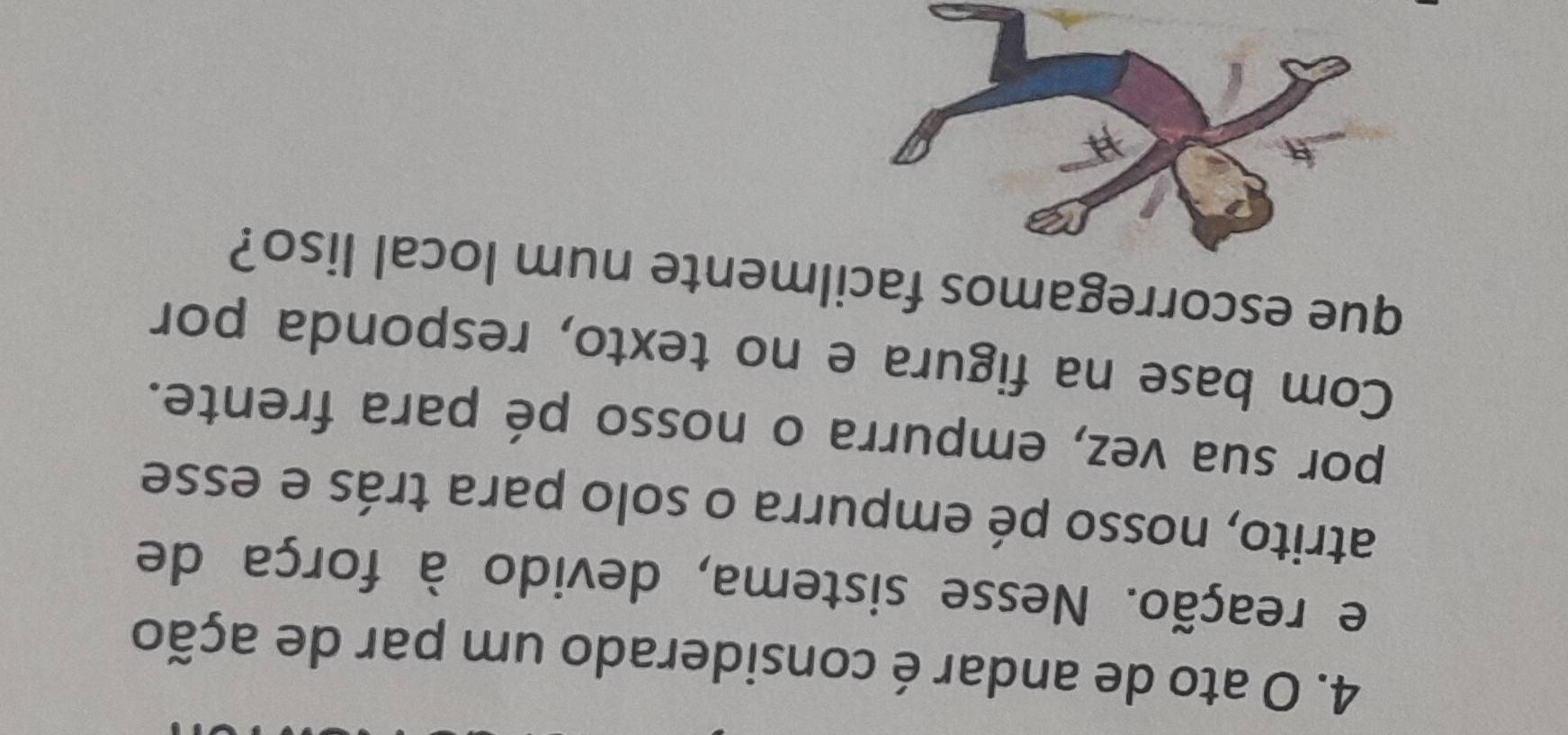 ato de andar é considerado um par de ação 
e reação. Nesse sistema, devido à força de 
atrito, nosso pé empurra o solo para trás e esse 
por sua vez, empurra o nosso pé para frente. 
Com base na figura e no texto, responda por 
que escorregamos facilmente num local liso?