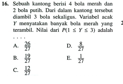 Sebuah kantong berisi 4 bola merah dan
2 bola putih. Dari dalam kantong tersebut
diambil 3 bola sekaligus. Variabel acak
Y menyatakan banyak bola merah yang 
terambil. Nilai dari P(1≤ Y≤ 3) adalah
A.  26/27   8/27 
D.
B.  19/27   1/27 
E.
C.  12/27 