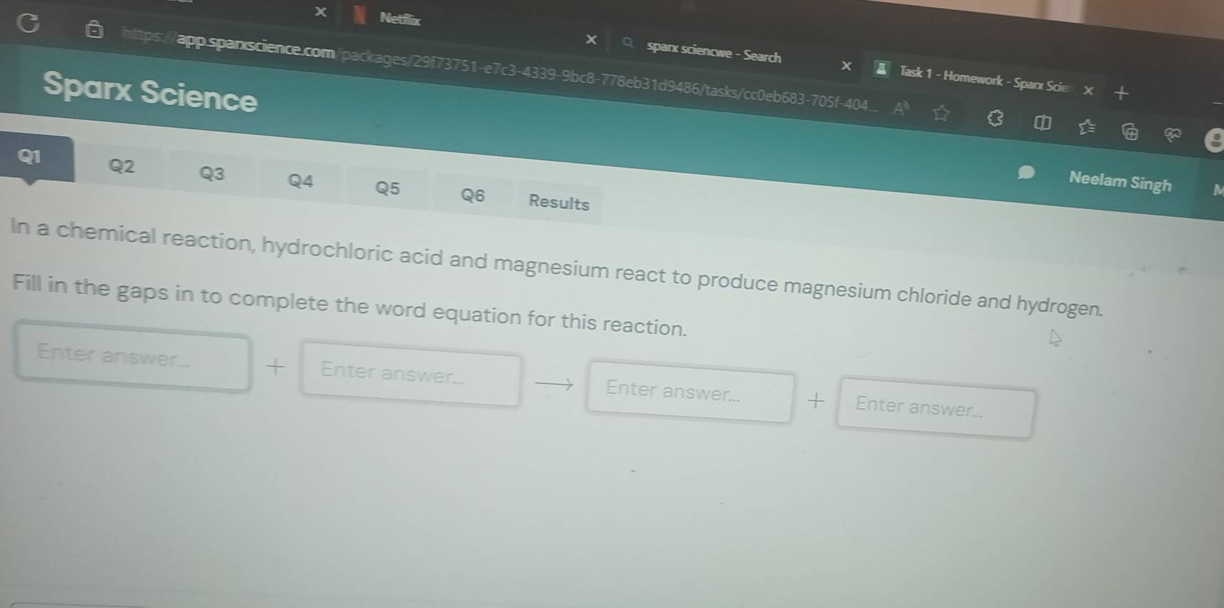 Netflix 
sparx sciencwe - Search Task 1 - Homework - Sparx Scier X 
https app.spanscience.com/packages/29f73751-e7c3-4339-9bc8-778eb31d9486/tasks/cc0eb683-705f-404 
Sparx Science Neelam Singh 
Q1 Q2 Q3 Q4 Q5 Q6 Results 
a 
In a chemical reaction, hydrochloric acid and magnesium react to produce magnesium chloride and hydrogen. 
Fill in the gaps in to complete the word equation for this reaction. 
Enter answer... + Enter answer... Enter answer... + Enter answer...