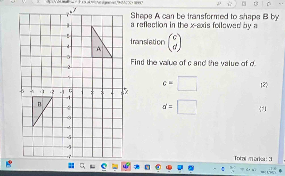 Shape A can be transformed to shape B by 
a reflection in the x-axis followed by a 
translation beginpmatrix c dendpmatrix
Find the value of c and the value of d.
c=□ (2)
d=□
(1) 
Total marks: 3 
ENG 18 35 
UK 10/11/2024