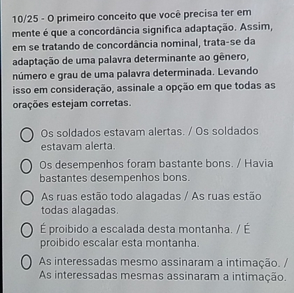 10/25 - O primeiro conceito que você precisa ter em
mente é que a concordância significa adaptação. Assim,
em se tratando de concordância nominal, trata-se da
adaptação de uma palavra determinante ao gênero,
número e grau de uma palavra determinada. Levando
isso em consideração, assinale a opção em que todas as
orações estejam corretas.
Os soldados estavam alertas. / Os soldados
estavam alerta.
Os desempenhos foram bastante bons. / Havia
bastantes desempenhos bons.
As ruas estão todo alagadas / As ruas estão
todas alagadas.
É proibido a escalada desta montanha. / É
proibido escalar esta montanha.
As interessadas mesmo assinaram a intimação. /
As interessadas mesmas assinaram a intimação.