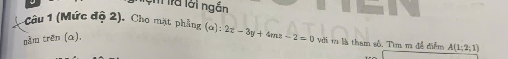 ệm lrả lới ngắn 
Câu 1 (Mức độ 2). Cho mặt phẳng (α): 2x-3y+4mz-2=0 với m là tham số. Tìm m để điểm A(1;2;1)
nằm trên (α).