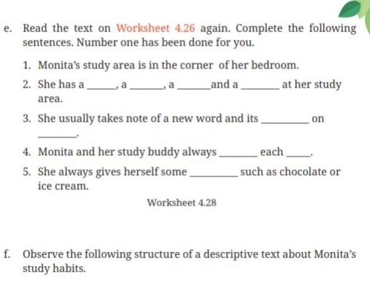 Read the text on Worksheet 4.26 again. Complete the following 
sentences. Number one has been done for you. 
1. Monita’s study area is in the corner of her bedroom. 
2. She has a _, a_ , a _and a _at her study 
area. 
3. She usually takes note of a new word and its _on 
_. 
4. Monita and her study buddy always _each _. 
5. She always gives herself some _such as chocolate or 
ice cream. 
Worksheet 4.28 
f. Observe the following structure of a descriptive text about Monita’s 
study habits.