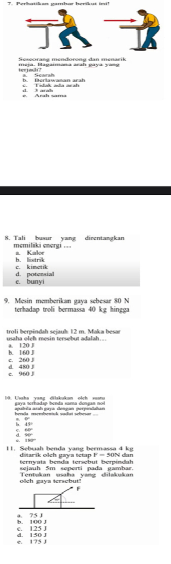 Perhatikan gambar berikut ini!
Seseorang mendorong dan menarik
meja. Bagaimana arah gaya yang
terjadi?
a. Searah b. Berlawanan arah
d. 3 arah c. Tidak ada arah
e. Arah sama
8. Tali busur yang direntangkan
memiliki energi …
a. Kalor
b. listrik
c. kinetik
d. potensial
e. bunyi
9. Mesin memberikan gaya sebesar 80 N
terhadap troli bermassa 40 kg hingga
troli berpindah sejauh 12 m. Maka besar
usaha oleh mesin tersebut adalah…
a. 120 J
b. 160 J
c. 260 J
d. 480 J
e. 960 J
10. Usaha yang dilakukan olch suatu
gaya terhadap benda sama dengan no 
apabila arah gaya dengan perpindahan
benda membentuk sudut sebesar
a. 0°
b 45°
beginarrayr 60° 90°endarray
e. 180°
11. Sebuah benda yang bermassa 4 kg
ditarik oleh gaya tetap F=50N dan
ternyata benda tersebut berpindah
sejauh 5m seperti pada gambar.
Tentukan usaha yang dilakukan
oleh gaya tersebut!
F
a. 75 J
b. 100 J
c. 125 J
d. 150 J
e. 175 J