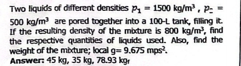 Two liquids of different densities p_1=1500kg/m^3, p_z=
500kg/m^3 are pored together into a 100-L tank, filling it. 
If the resulting density of the mixture is 800kg/m^3 find 
the respective quantities of liquids used. Also, find the 
weight of the mixture; local g=9.675mps^2. 
Answer: 45 kg, 35 kg, 78.93 kg