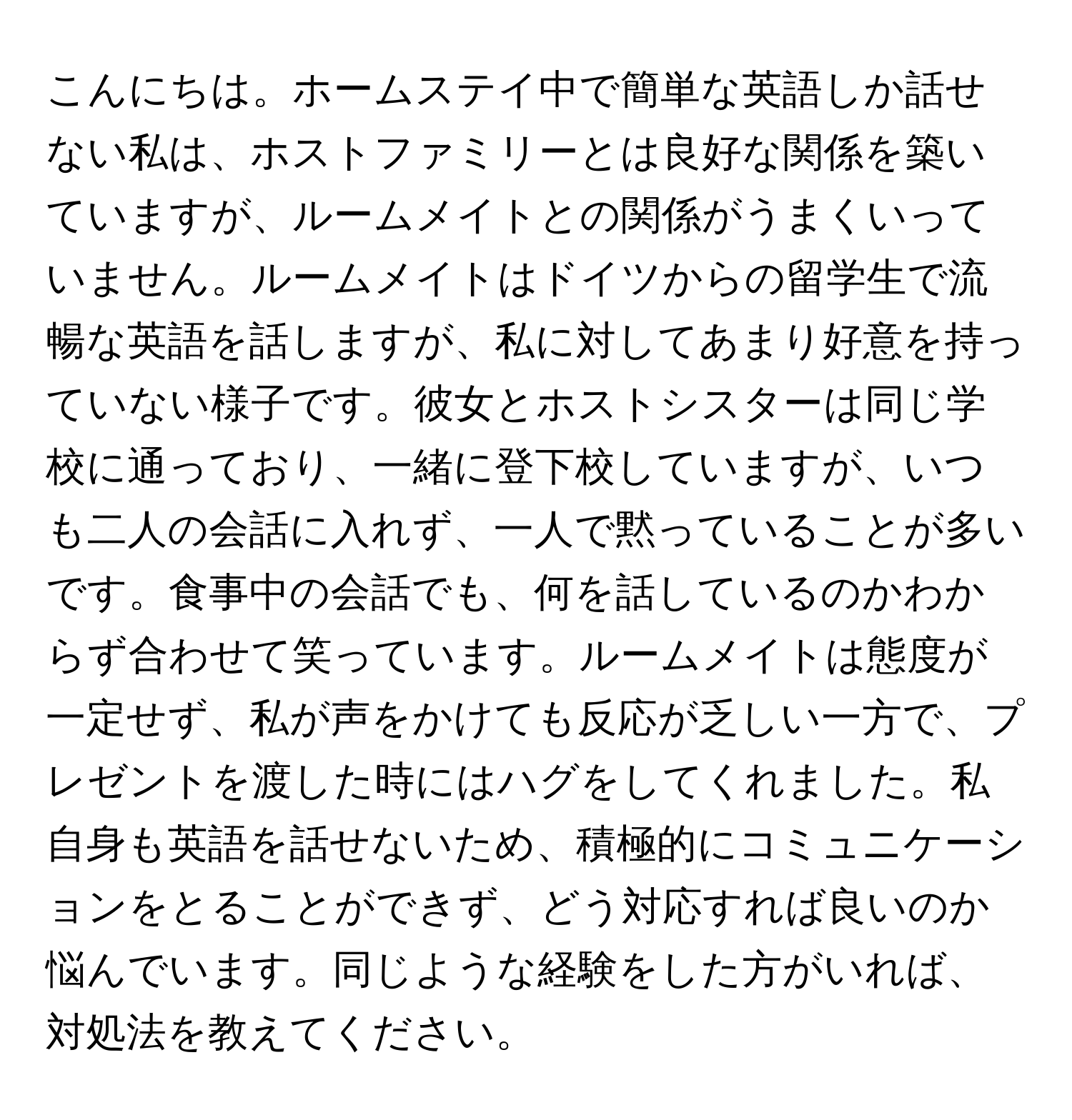 こんにちは。ホームステイ中で簡単な英語しか話せない私は、ホストファミリーとは良好な関係を築いていますが、ルームメイトとの関係がうまくいっていません。ルームメイトはドイツからの留学生で流暢な英語を話しますが、私に対してあまり好意を持っていない様子です。彼女とホストシスターは同じ学校に通っており、一緒に登下校していますが、いつも二人の会話に入れず、一人で黙っていることが多いです。食事中の会話でも、何を話しているのかわからず合わせて笑っています。ルームメイトは態度が一定せず、私が声をかけても反応が乏しい一方で、プレゼントを渡した時にはハグをしてくれました。私自身も英語を話せないため、積極的にコミュニケーションをとることができず、どう対応すれば良いのか悩んでいます。同じような経験をした方がいれば、対処法を教えてください。