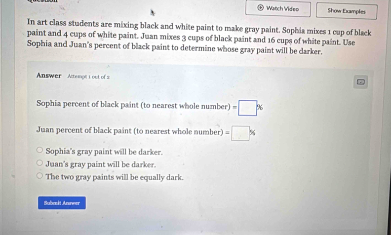 Watch Video Show Examples
In art class students are mixing black and white paint to make gray paint. Sophia mixes 1 cup of black
paint and 4 cups of white paint. Juan mixes 3 cups of black paint and 16 cups of white paint. Use
Sophia and Juan’s percent of black paint to determine whose gray paint will be darker.
Answer Attempt 1 out of 2
5
Sophia percent of black paint (to nearest whole number) =□ %
Juan percent of black paint (to nearest whole number) =□ %
Sophia’s gray paint will be darker.
Juan’s gray paint will be darker.
The two gray paints will be equally dark.
Submit Answer