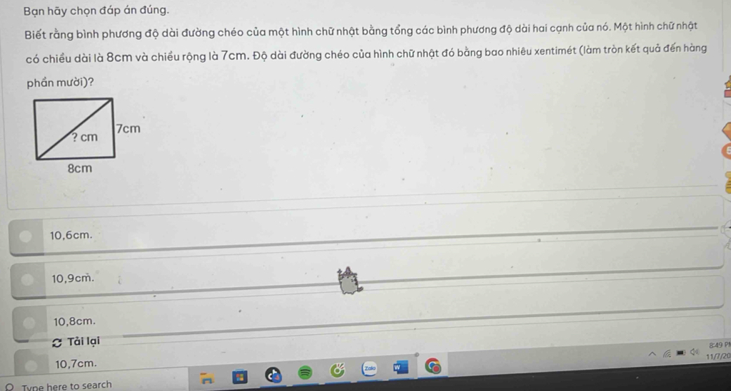 Bạn hãy chọn đáp án đúng.
Biết rằng bình phương độ dài đường chéo của một hình chữ nhật bằng tổng các bình phương độ dài hai cạnh của nó. Một hình chữ nhật
có chiều dài là 8cm và chiều rộng là 7cm. Độ dài đường chéo của hình chữ nhật đó bằng bao nhiêu xentimét (làm tròn kết quả đến hàng
phần mười)?
10,6cm.
10,9cm.
10,8cm.
Tải lại
8:49 P1
11/7/20
10,7cm.
Tvne here to search