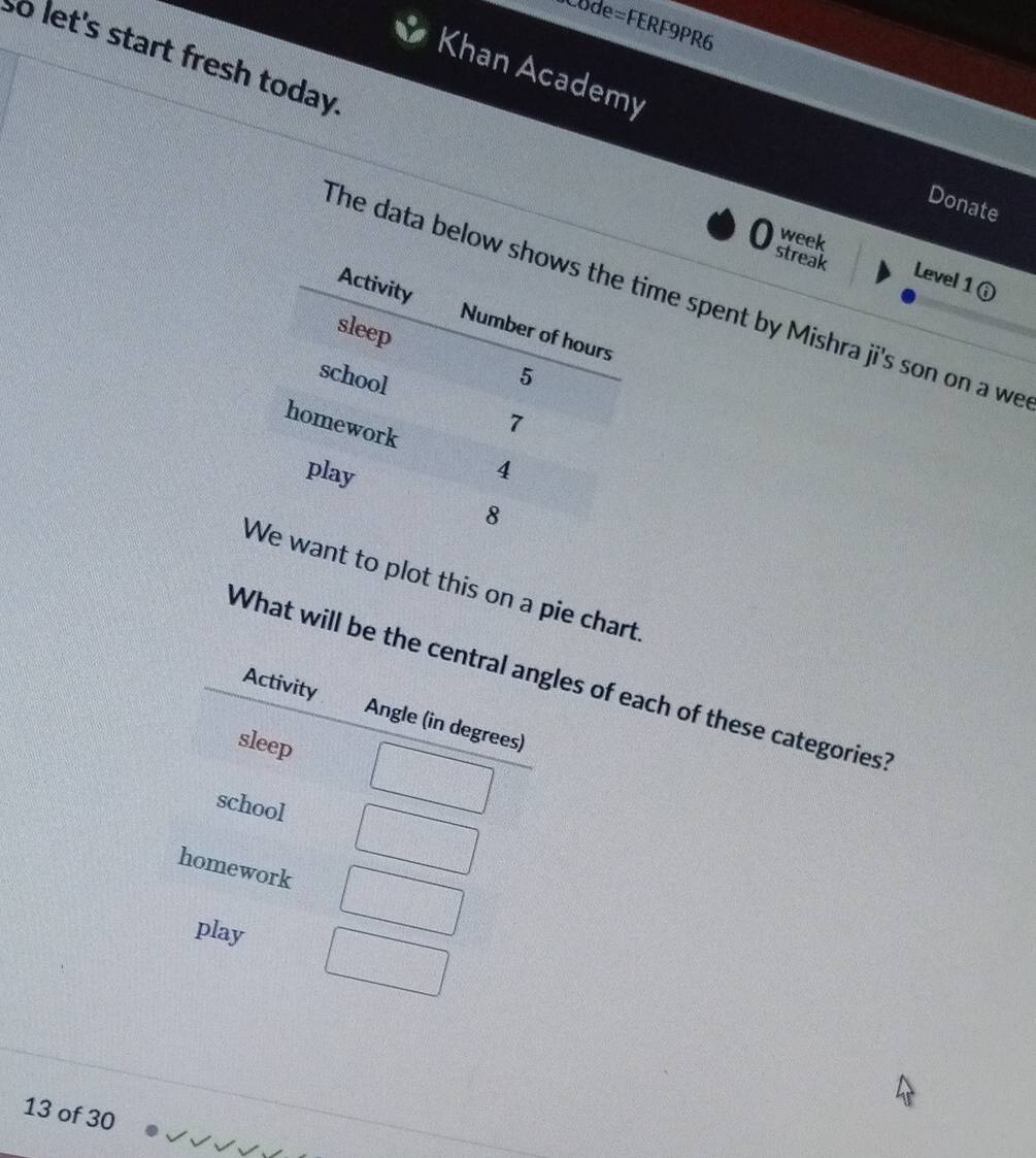 Code=FERF9PR6 
so let's start fresh today. 
Khan Academy 
Donate 
week 
streak Level 1 ① 
The data below me spent by Mishra ji's son on a we 
to plot this on a pie chart. 
What will be the central angles of each of these categories? 
Activity Angle (in degrees) 
sleep 
school 
homework 
play 
13 of 30