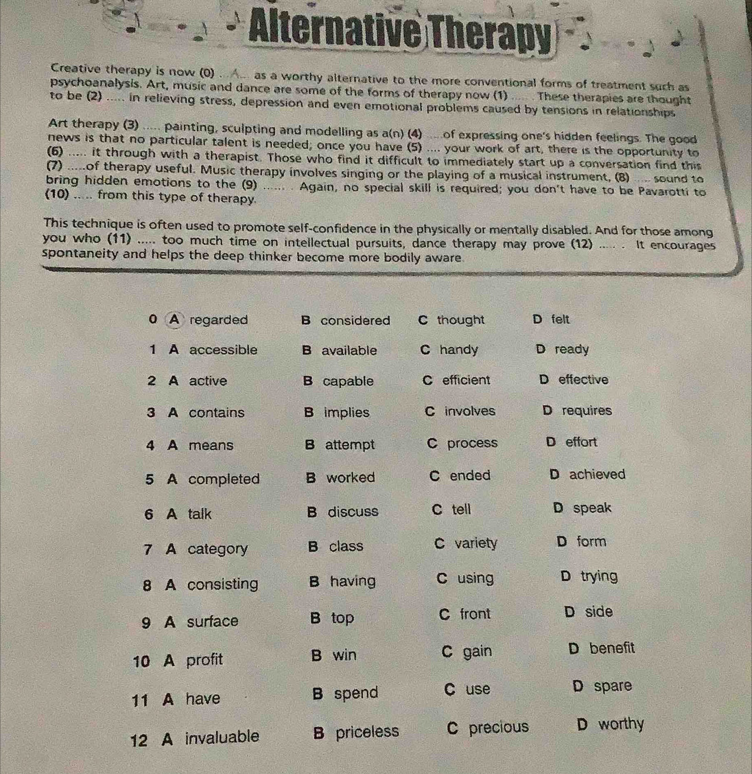 Alternative Therapy
Creative therapy is now (0) . A.. as a worthy alternative to the more conventional forms of treatment such as
psychoanalysis. Art, music and dance are some of the forms of therapy now (1) ..... . These therapies are thought
to be (2) ..... in relieving stress, depression and even emotional problems caused by tensions in relationships
Art therapy (3) ..... painting, sculpting and modelling as a(n) (4) ... of expressing one's hidden feelings. The good
news is that no particular talent is needed; once you have (5) .... your work of art, there is the opportunity to
(6) ..... it through with a therapist. Those who find it difficult to immediately start up a conversation find this
(7) .....of therapy useful. Music therapy involves singing or the playing of a musical instrument, (8) .... sound to
bring hidden emotions to the (9) ...... . Again, no special skill is required; you don't have to be Pavarotti to
(10) ..... from this type of therapy.
This technique is often used to promote self-confidence in the physically or mentally disabled. And for those among
you who (11) ..... too much time on intellectual pursuits, dance therapy may prove (12) ..... . It encourages
spontaneity and helps the deep thinker become more bodily aware.
0 A regarded B considered C thought D felt
1 A accessible B available C handy D ready
2 A active B capable C efficient D effective
3 A contains B implies C involves D requires
4 A means B attempt C process D effort
5 A completed B worked C ended D achieved
6 A talk B discuss C tell D speak
7 A category B class C variety D form
8 A consisting B having C using D trying
9 A surface B top
C front D side
10 A profit B win C gain D benefit
11 A have B spend C use D spare
12 A invaluable B priceless C precious D worthy