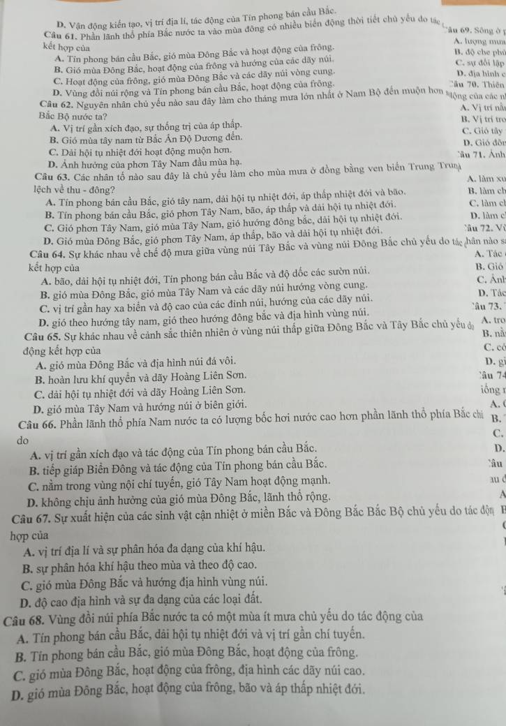 D. Vận động kiến tạo, vị trí địa lí, tác động của Tin phong bán cầu Bắc.
Câu 61, Phần lãnh thổ phía Bắc nước ta vào mùa đông có nhiều biển động thời tiết chủ yếu đo tác
Câu 69. Sông ở1
A. lượng mư
kết hợp của B. độ che phủ
A. Tin phong bán cầu Bắc, gió mùa Đông Bắc và hoạt động của frông.
B. Gió mùa Đông Bắc, hoạt động của frông và hướng của các dãy núi.
C. sự đổi lập
C. Hoạt động của frông, gió mùa Đông Bắc và các dãy núi vòng cung
D. địa hinh c
D. Vùng đồi núi rộng và Tín phong bán cầu Bắc, hoạt động của frông.
Tâu 70. Thiên
Câu 62. Nguyên nhân chủ yêu nào sau đây làm cho tháng mưa lớn nhất ở Nam Bộ đến muộn hơn stộng của các n
A. Vị trí nà
Bắc Bộ nước ta? B. Vị trí tro
A. Vị trí gần xích đạo, sự thống trị của áp thấp. C. Gió tây
B. Gió mùa tây nam từ Bắc Ấn Độ Dương đến. D. Gió đỗn
C. Dải hội tụ nhiệt đới hoạt động muộn hơn. Câu 71. Ảnh
D. Ảnh hướng của phơn Tây Nam đầu mùa hạ.
Câu 63. Các nhân tố nào sau đây là chủ yếu làm cho mùa mưa ở đồng bằng ven biến Trung Truị A. làm xu
lệch về thu - đông? B. làm ch
A. Tín phong bản cầu Bắc, gió tây nam, dải hội tụ nhiệt đới, áp thấp nhiệt đới và bão.
B. Tín phong bán cầu Bắc, gió phơn Tây Nam, bão, áp thắp và dài hội tụ nhiệt đới. C. làm cl D. làm c
C. Gió phơn Tây Nam, gió mùa Tây Nam, gió hướng đông bắc, dải hội tụ nhiệt đới. Câu 72. Vù
D. Gió mùa Đông Bắc, gió phơn Tây Nam, áp thấp, bão và dải hội tụ nhiệt đới.
Câu 64. Sự khác nhau về chế độ mưa giữa vùng núi Tây Bắc và vùng núi Đông Bắc chủ yếu do tác hân nào s
A. Tác
kết hợp của B. Giô
A. bão, dài hội tụ nhiệt đới, Tín phong bán cầu Bắc và độ dốc các sườn núi. C. Ânh
B. gió mùa Đông Bắc, gió mùa Tây Nam và các dãy núi hướng vòng cung. D. Tác
C. vị trí gần hay xa biển và độ cao của các đinh núi, hướng của các dãy núi. âu 73 .
D. gió theo hướng tây nam, gió theo hướng đông bắc và địa hình vùng núi.
Câu 65. Sự khác nhau về cảnh sắc thiên nhiên ở vùng núi thấp giữa Đông Bắc và Tây Bắc chủ yếu độ A. tro B. nà
động kết hợp của C. có
A. gió mùa Đông Bắc và địa hình núi đá vôi.
D. gi
B. hoàn lưu khí quyền và dãy Hoàng Liên Sơn. Tâu 74
C. dài hội tụ nhiệt đới và dãy Hoàng Liên Sơn. iống 1 A. (
D. gió mùa Tây Nam và hướng núi ở biên giới.
Câu 66. Phần lãnh thổ phía Nam nước ta có lượng bốc hơi nước cao hơn phần lãnh thổ phía Bắc chủ B.
C.
do
A. vị trí gần xích đạo và tác động của Tín phong bán cầu Bắc.
D.
B. tiếp giáp Biển Đông và tác động của Tín phong bán cầu Bắc. lîu
C. nằm trong vùng nội chí tuyến, gió Tây Nam hoạt động mạnh.
aué
D. không chịu ảnh hưởng của gió mùa Đông Bắc, lãnh thổ rộng.
A
Câu 67. Sự xuất hiện của các sinh vật cận nhiệt ở miền Bắc và Đông Bắc Bắc Bộ chủ yếu do tác độn
hợp của
A. vị trí địa lí và sự phân hóa đa dạng của khí hậu.
B. sự phân hóa khí hậu theo mùa và theo độ cao.
C. gió mùa Đông Bắc và hướng địa hình vùng núi.
D. độ cao địa hình và sự đa dạng của các loại đất.
Câu 68. Vùng đồi núi phía Bắc nước ta có một mùa ít mưa chủ yếu do tác động của
A. Tín phong bán cầu Bắc, dải hội tụ nhiệt đới và vị trí gần chí tuyến.
B. Tín phong bán cầu Bắc, gió mùa Đông Bắc, hoạt động của frông.
C. gió mùa Đông Bắc, hoạt động của frông, địa hình các dãy núi cao.
D. gió mùa Đông Bắc, hoạt động của frông, bão và áp thấp nhiệt đới.