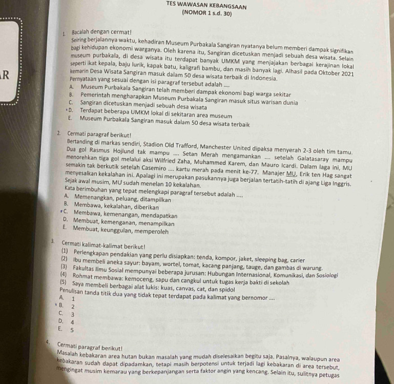 TES WAWASAN KEBANGSAAN
(NOMOR 1 s.d. 30)
1. Bacalah dengan cermat!
Seiring berjalannya waktu, kehadiran Museum Purbakala Sangiran nyatanya belum memberi dampak signifikan
bagi kehidupan ekonomi warganya. Oleh karena itu, Sangiran dicetuskan menjadi sebuah desa wisata. Selain
museum purbakala, di desa wisata itu terdapat banyak UMKM yang menjajakan berbagai kerajinan lokal
seperti ikat kepala, baju lurik, kapak batu, kaligrafi bambu, dan masih banyak lagi. Alhasil pada Oktober 2021
kemarin Desa Wisata Sangiran masuk dalam 50 desa wisata terbaik di Indonesia.
R Pernyataan yang sesuai dengan isi paragraf tersebut adalah ....
A. Museum Purbakala Sangiran telah memberi dampak ekonomi bagi warga sekitar
B. Pemerintah mengharapkan Museum Purbakala Sangiran masuk situs warisan dunia
C. Sangiran dicetuskan menjadi sebuah desa wisata
D. Terdapat beberapa UMKM lokal di sekitaran area museum
E. Museum Purbakala Sangiran masuk dalam 50 desa wisata terbaik
2. Cermati paragraf berikut!
Bertanding di markas sendiri, Stadion Old Trafford, Manchester United dipaksa menyerah 2-3 oleh tim tamu.
Dua gol Rasmus Hojlund tak mampu .... Setan Merah mengamankan .... setelah Galatasaray mampu
menorehkan tiga gol melalui aksi Wilfried Zaha, Muhammed Karem, dan Mauro Icardi. Dalam laga ini, MU
semakin tak berkutik setelah Casemiro .... kartu merah pada menit ke-77. Manajer MU, Erik ten Hag sangat
menyesalkan kekalahan ini. Apalagi ini merupakan pasukannya juga berjalan tertatih-tatih di ajang Liga Inggris.
Sejak awal musim, MU sudah menelan 10 kekalahan.
Kata berimbuhan yang tepat melengkapi paragraf tersebut adalah ....
A. Memenangkan, peluang, ditampilkan
B. Membawa, kekalahan, diberikan
#C. Membawa, kemenangan, mendapatkan
D. Membuat, kemenganan, menampilkan
E. Membuat, keunggulan, memperoleh
3. Cermati kalimat-kalimat berikut!
(1) Perlengkapan pendakian yang perlu disiapkan: tenda, kompor, jaket, sleeping bag, carier
(2) ibu membeli aneka sayur: bayam, wortel, tomat, kacang panjang, tauge, dan gambas di warung.
(3) Fakultas Ilmu Sosial mempunyai beberapa jurusan: Hubungan Internasional, Komunikasi, dan Sosiologi
(4) Rohmat membawa: kemoceng, sapu dan cangkul untuk tugas kerja bakti di sekolah
(5) Saya membeli berbagai alat lukis: kuas, canvas, cat, dan spidol
Penulisan tanda titik dua yang tidak tepat terdapat pada kalimat yang bernomor ....
A. 1
B. 2
C. 3
D. 4
E. 5
4. Cermati paragraf berikut!
Masalah kebakaran area hutan bukan masalah yang mudah diselesaikan begitu saja. Pasalnya, walaupun area
kebakaran sudah dapat dipadamkan, tetapi masih berpotensi untuk terjadi lagi kebakaran di area tersebut,
mengingat musim kemarau yang berkepanjangan serta faktor angin yang kencang. Selain itu, sulitnya petugas