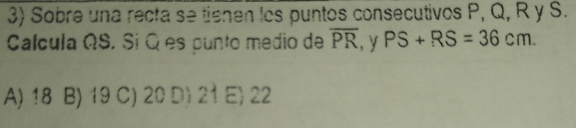 Sobre una recta se tienen los puntos consecutivos P, Q, R y S.
Calcula ΩS. Sí Q es punto medio de overline PR , y PS+RS=36cm.
A) 18 B) 19 C) 20 D) 21 E) 22