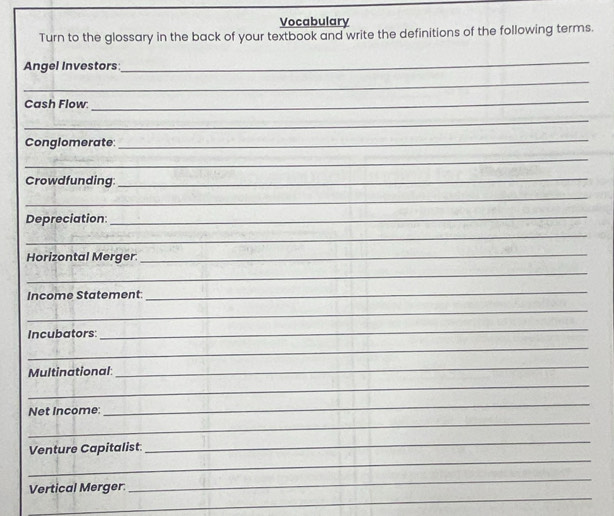 Vocabulary 
Turn to the glossary in the back of your textbook and write the definitions of the following terms. 
Angel Investors 
_ 
_ 
Cash Flow 
_ 
_ 
Conglomerate: 
_ 
_ 
Crowdfunding: 
_ 
_ 
Depreciation:_ 
_ 
Horizontal Merger. 
_ 
_ 
Income Statement 
_ 
_ 
Incubators: 
_ 
_ 
Multinational 
_ 
_ 
_ 
Net Income: 
_ 
_ 
Venture Capitalist 
_ 
_ 
_ 
Vertical Merger.