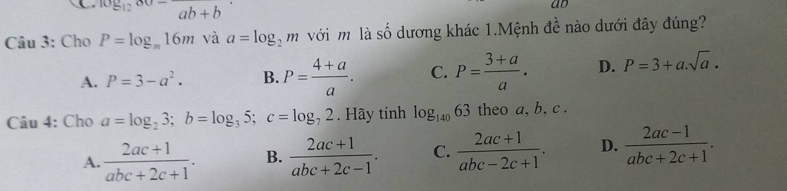 C 10812^-frac ab+b 
ad
Câu 3: Cho P=log _m16m và a=log _2m với m là số dương khác 1.Mệnh đề nào dưới đây đúng?
C.
A. P=3-a^2. B. P= (4+a)/a . P= (3+a)/a .
D. P=3+a.sqrt(a). 
Câu 4: Cho a=log _23; b=log _35; c=log _72. Hãy tính log _14063 theo a, b, c.
A.  (2ac+1)/abc+2c+1 .
B.  (2ac+1)/abc+2c-1 . C.  (2ac+1)/abc-2c+1 . D.  (2ac-1)/abc+2c+1 .