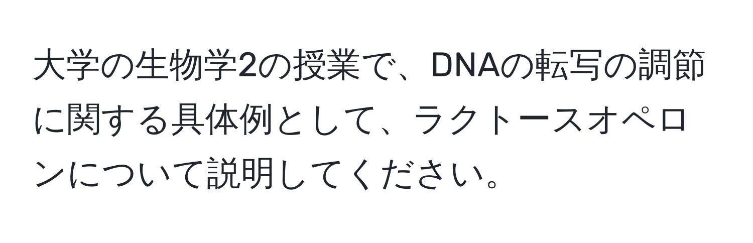 大学の生物学2の授業で、DNAの転写の調節に関する具体例として、ラクトースオペロンについて説明してください。