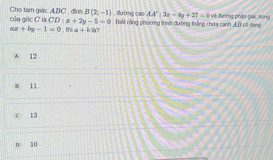 Cho tam giác ABC , đỉnh B(2;-1) , đường cao AA':3x-4y+27=0 và đường phân giác trong
của góc C là CD : x+2y-5=0. Biết rằng phương trình đường thẳng chứa cạnh AB có dạng
ax+by-1=0 , thì a+b là?
A 12.
B 11.
c 13.
d 10.