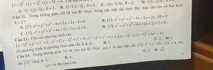 (x-1)^2+(y+2)^2+(z-3)=4 I(-1;2;-3);R=4 C. I(1;-2;3);R=2. D. I(1;-2;3);
Câu 11. Trong không gian với hệ tọa độ Oxyz, trong các mặt cầu dưới đây, mặt cầu nào có bán kính A. I(-1;2;-3);R=2 B.
B. (S):x^2+y^2+z^2-4x+2y+2z-10=0.
R=2 ? (S):x^2+y^2+z^2-4x+2y+2z-3=0. D. (S):x^2+y^2+z^2-4x+2y+2z+5=0.
A. (S):x^2+y^2+z^2-4x+2y+2z+2=0.
C.
(x-1)^2+y^2+z^2=1;;x^2+(2y-1)^2+z^2=4;;x^2+y^2+z^2+1=0;(2x+1)^2+(2y-1)^2+4z^2=16. B. 3.. Độ
C. 2. D. 1.
Số phương trình là phương trình mặt cầu là:A. 4.
Câu 13. Trong không gian với hệ trục tọa độ Oxyz , gọi / là tâm mặt cầu (S):x^2+y^2+(z-2)^2=4
C. 1. D. sqrt(2). 、
2
dài |vector OI| bằng:A. 2. B. 4.
GV: Vũ Thị Châu Liên