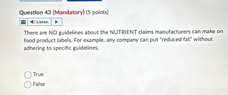 (Mandatory) (5 points)
) Listen
There are NO guidelines about the NUTRIENT claims manufacturers can make on
food product labels. For example, any company can put "reduced fat" without
adhering to specinc guidelines.
True
False