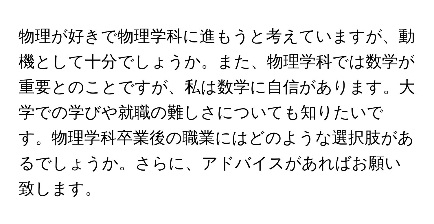 物理が好きで物理学科に進もうと考えていますが、動機として十分でしょうか。また、物理学科では数学が重要とのことですが、私は数学に自信があります。大学での学びや就職の難しさについても知りたいです。物理学科卒業後の職業にはどのような選択肢があるでしょうか。さらに、アドバイスがあればお願い致します。