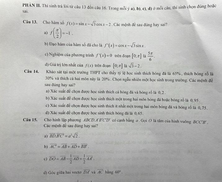 PHÀN II. Thí sinh trả lời từ câu 13 đến câu 16. Trong mỗi ý a), b), c), đ) ở mỗi câu, thí sinh chọn đúng hoặc
sai.
Câu 13. Cho hàm số f(x)=sin x-sqrt(3)cos x-2. Các mệnh đề sau đúng hay sai?
a) f( π /2 )=-1.
b) Đạo hàm của hàm số đã cho là f'(x)=cos x-sqrt(3)sin x.
c) Nghiệm của phương trình f'(x)=0 trên đoạn [0;π ] là  5π /6 .
d) Giá trị lớn nhất của f(x) trên đoạn [0;π ] là sqrt(3)-2.
Câu 14. Khảo sát tại một trường THPT cho thấy tỷ lệ học sinh thích bóng đá là 65%, thích bóng rỗ là
30% và thích cả hai môn này là 20%. Chọn ngẫu nhiên một học sinh trong trường. Các mệnh đề
sau dúng hay sai?
a) Xác suất để chọn được học sinh thích cả bóng đá và bóng rồ là 0,2 .
b) Xác suất để chọn được học sinh thích một trong hai môn bóng đá hoặc bóng rồ là 0,95 .
c) Xác suất để chọn được học sinh thích ít nhất một trong hai môn bóng đá và bóng rỗ là 0,75 .
d) Xác suất đề chọn được học sinh thích bóng đá là 0,65.
Câu 15. Cho hình lập phương ABCD.A'B'C'D' có cạnh bằng a. Gọi O là tâm của hình vuông BCC'B' .
Các mệnh đề sau đúng hay sai?
a) overline BD.overline B'C'=a^2sqrt(2).
b) overline AC'=overline AB+overline AD+overline BB'.
c) overline DO=overline AB- 1/2 overline AD+ 1/2 overline AA'.
d) Góc giữa hai vectơ overline DA' và overline AC bằng 60°.