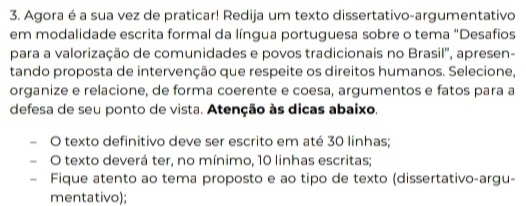 Agora é a sua vez de praticar! Redija um texto dissertativo-argumentativo 
em modalidade escrita formal da língua portuguesa sobre o tema “Desafios 
para a valorização de comunidades e povos tradicionais no Brasil', apresen- 
tando proposta de intervenção que respeite os direitos humanos. Selecione, 
organize e relacione, de forma coerente e coesa, argumentos e fatos para a 
defesa de seu ponto de vista. Atenção às dicas abaixo. 
O texto definitivo deve ser escrito em até 30 linhas; 
O texto deverá ter, no mínimo, 10 linhas escritas; 
- Fique atento ao tema proposto e ao tipo de texto (dissertativo-argu- 
mentativo);