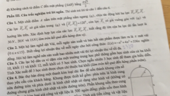 Khoảng cách từ điểm C đến mặt phẳng (S48) bằng  asqrt(3)/2 .
Phần III. Câu trắc nghiệm trả lời ngắn. Thí sinh trả lời từ câu 1 đến cầu 6,
Câu 1. Một chất điểm A nằm trên mặt phẳng nằm ngang (q), chịu tác động bởi ba lực overline F_1,overline F_2,overline F_1.
Các lực overline F_1,overline F_2 có giá nằm trong (q) và (overline F_1,overline F_2)=120° , còn lực overline F_2 có giá vuỡng góc với (q) và
hướng lên trên. Xác định hợp lực của các lực overline F_1,overline F_2,overline F_3 , biết rằng độ lớn của ba lục đó lẫn lượt là
30.N , 20N và 15N ( làm tròn kết quả đến hàng đơn vi).
Câu 2. Một hộ làm nghề dột Vài, mỗi ngày sản xuất và bản hết sản phẩm được làm m là 2 một vài
0≤ x≤ 15) 1. Biết rằng lợi nhuận thu x^2 mỗi ngày cho bởi công thứo L(x)=-x^3+4x^2+336x
nghin
đồng. Hội hộ làm nghề nên sản xuất bao nhiêu mét vài thì lợi nhuận thu về tối đa,
Câu 3. Câu lạc bộ dân ca ví dặm của một trường trung học phổ thông gồm học sinh của cá ba khổi
10, khổi 11 và khổi 12, mỗi khổi có 5 học sinh. Chọn ngẫu nhiên 3 học sinh đễ tham gia biểu diễn.
Tính Xác suất để 3 học sinh được chọn chi thuộc hai khối (làm tròn kết quả đến hàng phẩn trăm),
Câu 4. Bác thợ hàn dùng một thanh kim loại dài 8m đễ uốn thành khung cửa sỗ 
theo yêu cầu của khách hàng. Khung được thiết kế gồm: phía trên là hình cung
nửa đường tròn và phía dưới là hình chữ nhật có dạng như hình vẽ (không có
đường chung giữa hình chữ nhật và nửa đường tròn). Phần khung uốn theo cung
im loại giá công và vật liệu là 500 ngôn đồng; phản uốn theo hình
*   Tính giá tiền công và vật liệu
