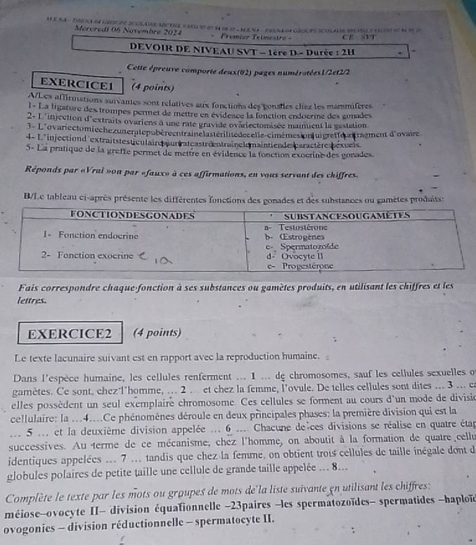 MA - DRAL M GESUPE SOLARE MP TE FAR H I S - MENI - PEN L  GE PE SCOLAE MUTEL Y OS  M R o
Mercredi 06 Novembre 2024 .  Prémier Telmestro - GE SFT
DEVOIR DE NIVEAU SVT - 1ère D - Durée : 2H . `
Cette épreuve comporte deux(02) pages numératées1/2et2/2
EXERCICE1 (4 points)
A/Les affirmations suivantes sont relatives aux fonctions des gonatles chez les mammifères
1- La ligature des trompes permet de mettre en évidence la fonction endocrine des gonades
2-L'injection d'extraits ovariens à une rate gravide ovariectomasée maintient la gestation
3 - L'ovariectomiechezuneratepubéreentraiclastérilitédecelle-cimemesion|uigretteurtraument d'ovaire
4- L*injectiond extraitstesticulaire turrateastréentraînclemainttende caractères téxuels.
5- La pratique de la greffe permet de mettre en évidence la fonction exocrine des gonades.
Réponds par «Vrai »oa par «faux» à ces affirmations, en vous servant des chiffres.
B/Le tableau ci-après présente les différentes fonctions des gonades et des substances ou gamètes produitss
Fais correspondre chaque-fonction à ses substances ou gamètes produits, en utilisant les chiffres et les
lettres.
EXERCICE2 (4 points)
Le texte lacunaire suivant est en rapport avec la reproduction humaine.
Dans l'espèce humaine, les cellules renferment ... 1 ... de chromosomes, sauf les cellules sexuelles o
gamètes. Ce sont, chez l'homme, ... 2 .. et chez la femme, l'ovule. De telles cellules sont dites ... 3 ... ea
elles possèdent un seul exemplaire chromosome. Ces cellules se forment au cours d'un mode de divisio
cellulaire: la ..4....Ce phénomènes déroule en deux principales phases: la première division qui est la
.. 5 ... et la deuxième division appelée ... 6 .... Chacune de ces divisions se réalise en quatre étap
successives. Au terme de ce mécanisme, chez l'homme, on aboutit à la formation de quatre cellu
identiques appelées ... 7 ... tandis que chez la femme, on obtient trois cellules de taille inégale dont de
globules polaires de petite taille une cellule de grande taille appelée ... 8...
Complète le texte par les mots ou groupes de mots de la liste suivante en utilisant les chiffres:
méiose-ovocyte II- division équationnelle -23paires -les spermatozoïdes- spermatides -haploï
ovogonies - division réductionnelle - spermatocyte II.