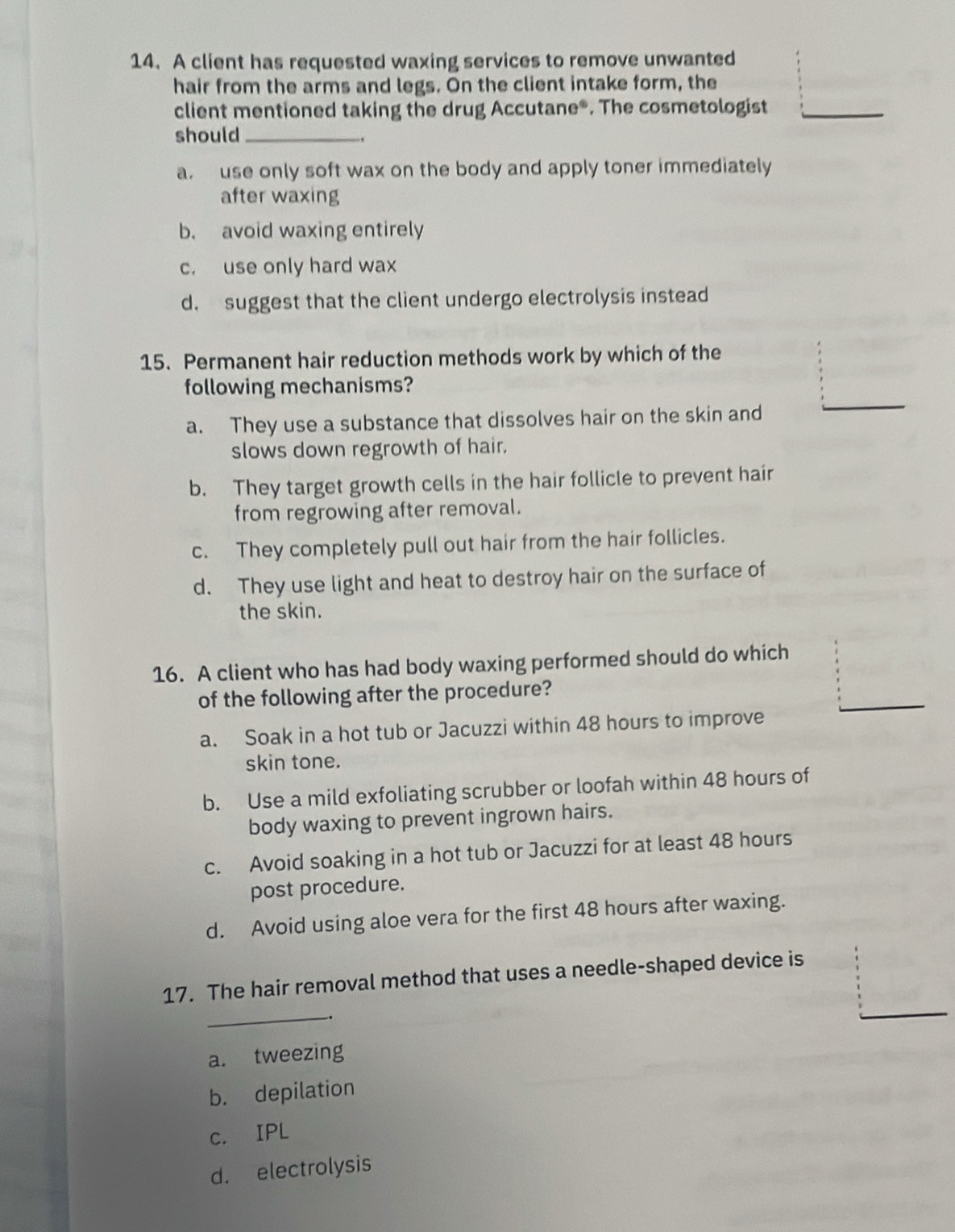 A client has requested waxing services to remove unwanted
hair from the arms and legs. On the client intake form, the
client mentioned taking the drug Accutane®. The cosmetologist
should_
a. use only soft wax on the body and apply toner immediately
after waxing
b. avoid waxing entirely
c. use only hard wax
d. suggest that the client undergo electrolysis instead
15. Permanent hair reduction methods work by which of the
following mechanisms?
a. They use a substance that dissolves hair on the skin and
slows down regrowth of hair.
b. They target growth cells in the hair follicle to prevent hair
from regrowing after removal.
c. They completely pull out hair from the hair follicles.
d. They use light and heat to destroy hair on the surface of
the skin.
16. A client who has had body waxing performed should do which
of the following after the procedure?
a. Soak in a hot tub or Jacuzzi within 48 hours to improve
skin tone.
b. Use a mild exfoliating scrubber or loofah within 48 hours of
body waxing to prevent ingrown hairs.
c. Avoid soaking in a hot tub or Jacuzzi for at least 48 hours
post procedure.
d. Avoid using aloe vera for the first 48 hours after waxing.
17. The hair removal method that uses a needle-shaped device is
_
.
a. tweezing
b. depilation
c. IPL
d. electrolysis