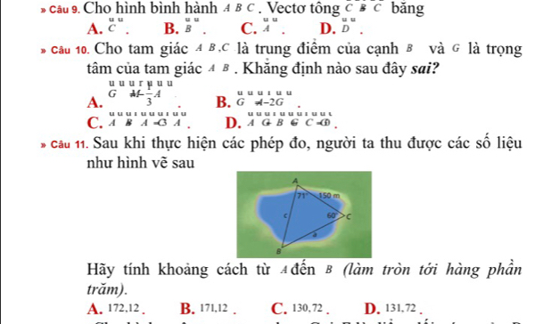 cầu 9. Cho hình bình hành 4 B C . Vectơ tông c BC băng
A. beginarrayr uu Cendarray. B. beginarrayr uu Bendarray. C. beginarrayr uu Aendarray. D. ^uD^.
cau 10. Cho tam giác 4 B,C là trung điểm của cạnh B và G là trọng
tâm của tam giác ④ β. Khăng định nào sau đây sai?
A. beginarrayr uuurpu GM^I_-beginarrayr u - u u
B. beginarrayr uuuu Gto urlineGuun Gourline-endarray
C. beginarrayr uuuuuuuuuuuu ABA=C3A.endarray. D. beginarrayr uuululderlinel AGBGC=endarray beginarrayr u
* cầu 11. Sau khi thực hiện các phép đo, người ta thu được các số liệu
như hình vẽ sau
A
71° 150 m
60° C
B
Hãy tính khoảng cách từ 4đến B (làm tròn tới hàng phần
trăm).
A. 172, 12. B. 171, 12. C. 130,72. D. 131,72.