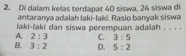 Di dalam kelas terdapat 40 siswa, 24 siswa di
antaranya adalah laki-laki. Rasio banyak siswa
laki-laki dan siswa perempuan adalah . . . .
A. 2:3 C. 3:5
B. 3:2 D. 5:2