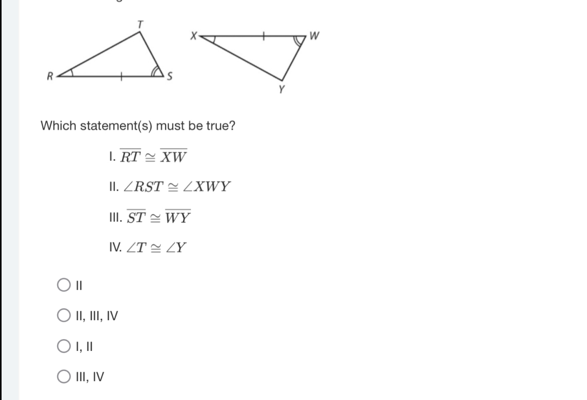 Which statement(s) must be true?
1. overline RT≌ overline XW
II. ∠ RST≌ ∠ XWY
III. overline ST≌ overline WY
IV. ∠ T≌ ∠ Y
Ⅱ
II,Ⅲ, Ⅳ
l, Ⅱ
III, I