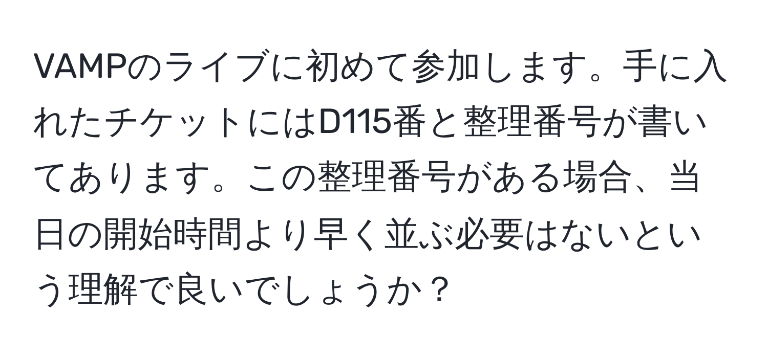 VAMPのライブに初めて参加します。手に入れたチケットにはD115番と整理番号が書いてあります。この整理番号がある場合、当日の開始時間より早く並ぶ必要はないという理解で良いでしょうか？