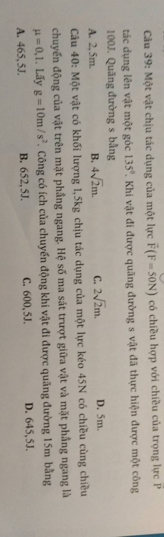 Một vật chịu tác dụng của một lực vector F(F=50N) có chiều hợp với chiều của trọng lực P
tác dụng lên vật một góc 135°. Khi vật đi được quãng đường s vật đã thực hiện được một công
100J. Quãng đường s bằng
A. 2,5m. B. 4sqrt(2)m.
C. 2sqrt(2)m. D. 5m.
Câu 40: Một vật có khối lượng 1,5kg chịu tác dụng của một lực kéo 45N có chiều cùng chiều
chuyến động của vật trên mặt phẳng ngang. Hệ số ma sát trượt giữa vật và mặt phẳng ngang là
mu =0,1. Lấy g=10m/s^2. Công có ích của chuyến động khi vật đi được quãng đường 15m bằng
A. 465,5J. B. 652,5J.
C. 600, 5J. D. 645,5J.