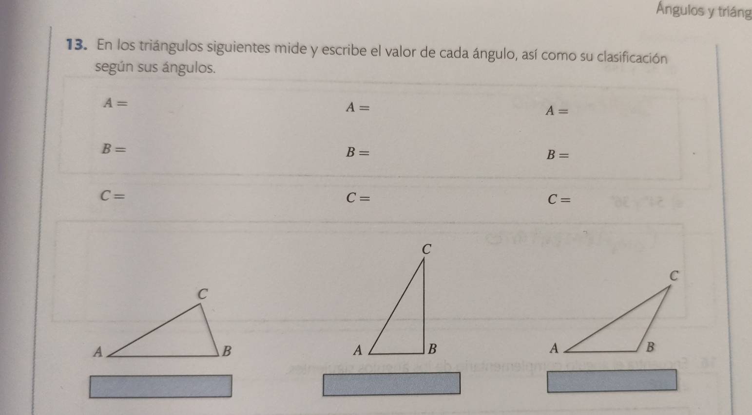 Ángulos y triáng 
13. En los triángulos siguientes mide y escribe el valor de cada ángulo, así como su clasificación 
según sus ángulos.
A=
A=
A=
B=
B=
B=
C=
C=
C=