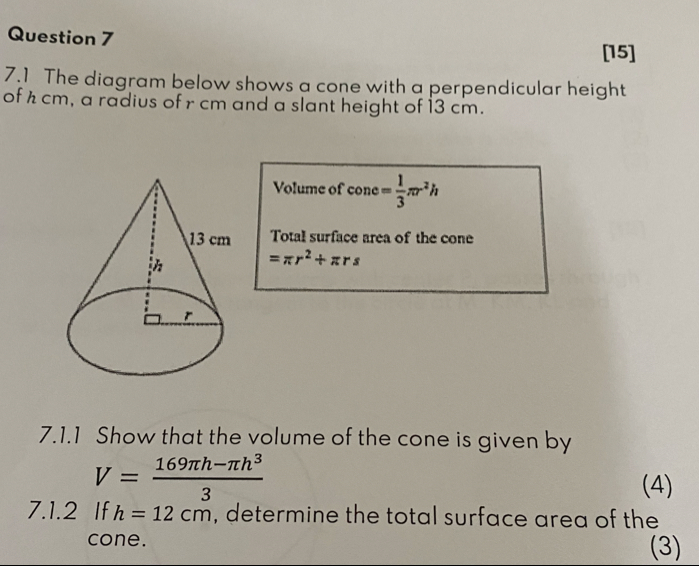 [15] 
7.1 The diagram below shows a cone with a perpendicular height 
of h cm, a radius of r cm and a slant height of 13 cm. 
Volume of cone = 1/3 π r^2h
Total surface area of the cone
=π r^2+π rs
7.1.1 Show that the volume of the cone is given by
V= (169π h-π h^3)/3 
(4) 
7.1.2 If h=12cm , determine the total surface area of the 
cone. (3)