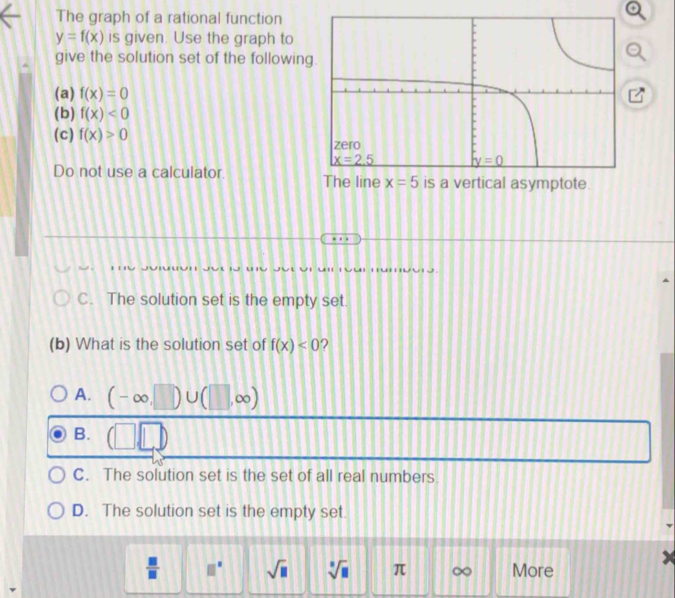The graph of a rational function
y=f(x) is given. Use the graph to
give the solution set of the following
(a) f(x)=0
(b) f(x)<0</tex>
(c) f(x)>0
Do not use a calculator. The line x=5 is a vertical asymptote.
C. The solution set is the empty set.
(b) What is the solution set of f(x)<0</tex> ?
A. (-∈fty ,□ )∪ (□ ,∈fty )
B. □
C. The solution set is the set of all real numbers.
D. The solution set is the empty set.
 □ /□   □^(□) sqrt(□ ) sqrt[□](□ ) π More
