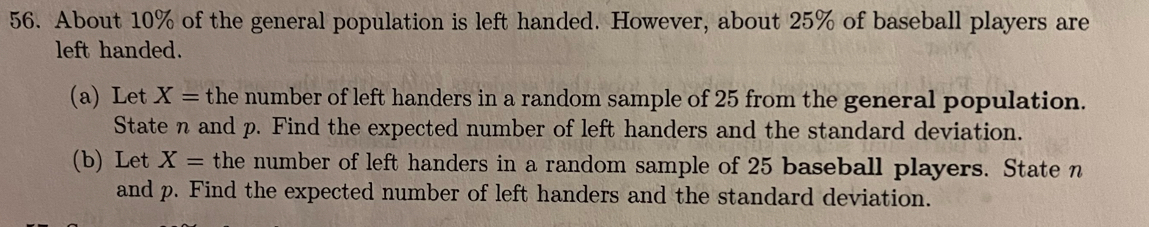 About 10% of the general population is left handed. However, about 25% of baseball players are 
left handed. 
(a) Let X= the number of left handers in a random sample of 25 from the general population. 
State n and p. Find the expected number of left handers and the standard deviation. 
(b) Let X= the number of left handers in a random sample of 25 baseball players. State n
and p. Find the expected number of left handers and the standard deviation.