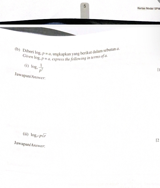 Kertas Model SPM 
(b) Diberi log _rp=a , ungkapkan yang berikut dalam sebutan a. 
Given log _rp=a , express the following in terms of a. 
(i) log _r 1/p^2 
Jawapan/Answer. 
(ii) log _r^5psqrt(r)
[2 
Jawapan/Answer: