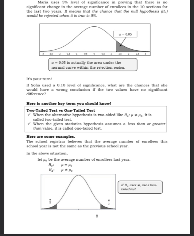 Maria uses 5% level of significance in proving that there is no
significant change in the average number of enrollees in the 10 sections for
the last two years. It means that the chance that the null hypothesis (H_0)
would be rejected when it is true is 5%.
alpha =0.05 is actually the area under the
normal curve within the rejection region.
It’s your turn!
If Sofia used a 0.10 level of significance, what are the chances that she
would have a wrong conclusion if the two values have no significant
difference?
Here is another key term you should know!
Two-Tailed Test vs One-Tailed Test
When the alternative hypothesis is two-sided like H_a:mu != mu _0 , it is
called two-tailed test.
When the given statistics hypothesis assumes a less than or greater
than value, it is called one-tailed test.
Here are some examples.
The school registrar believes that the average number of enrollees this
school year is not the same as the previous school year.
In the above situation,
let mu _0 be the average number of enrollees last year.
H_o:mu =mu _0
H_a:mu != mu _0
If H_auses ≠, use a two-
tailed test.