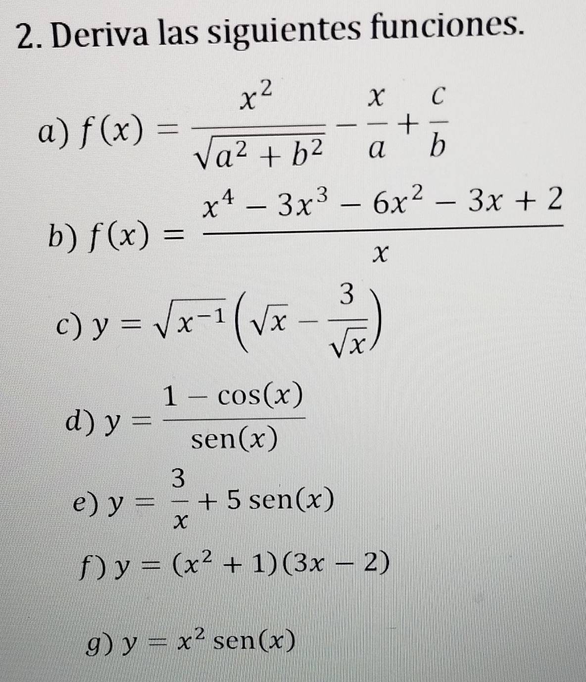 Deriva las siguientes funciones. 
a) f(x)= x^2/sqrt(a^2+b^2) - x/a + c/b 
b) f(x)= (x^4-3x^3-6x^2-3x+2)/x 
c) y=sqrt(x^(-1))(sqrt(x)- 3/sqrt(x) )
d) y= (1-cos (x))/sen (x) 
e) y= 3/x +5sen (x)
f) y=(x^2+1)(3x-2)
g) y=x^2sen (x)