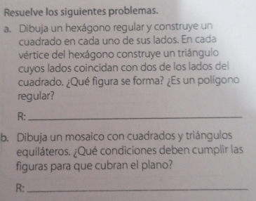 Resuelve los siguientes problemas. 
a. Dibuja un hexágono regular y construye un 
cuadrado en cada uno de sus lados. En cada 
vértice del hexágono construye un triángulo 
cuyos lados coincidan con dos de los lados del 
cuadrado. ¿Qué figura se forma? ¿Es un polígono 
regular? 
R:_ 
b. Dibuja un mosaico con cuadrados y triángulos 
equiláteros. ¿Qué condiciones deben cumplir las 
figuras para que cubran el plano? 
R:_