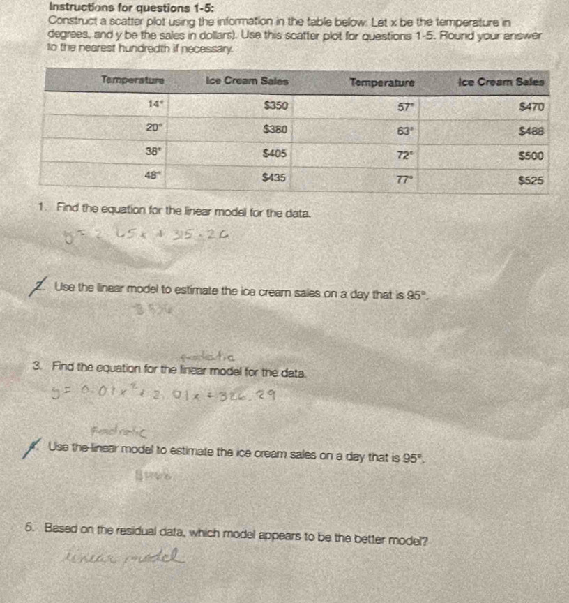 Instructions for questions 1-5:
Construct a scatter plot using the information in the table below. Let x be the temperature in
degrees, and y be the sales in dollars). Use this scatter plot for questions 1-5. Round your answer
to the nearest hundredth if necessary.
1. Find the equation for the linear model for the data.
Use the linear model to estimate the ice cream sales on a day that is 95°.
3. Find the equation for the linear model for the data.
. Use the linear model to estimate the ice cream sales on a day that is 95°.
5. Based on the residual data, which model appears to be the better model?