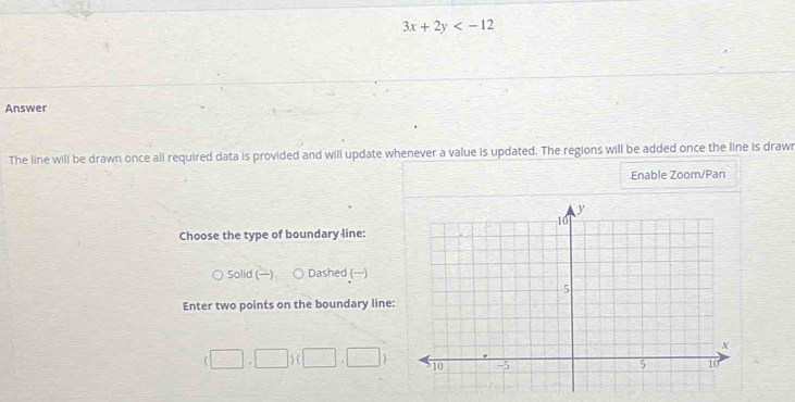 3x+2y
Answer
The line will be drawn once all required data is provided and will update whenever a value is updated. The regions will be added once the line is drawn
Enable Zoom/Pan
Choose the type of boundary line:
Solid () Dashed (---)
Enter two points on the boundary line:
(□ ,□ )(□ ,□ )