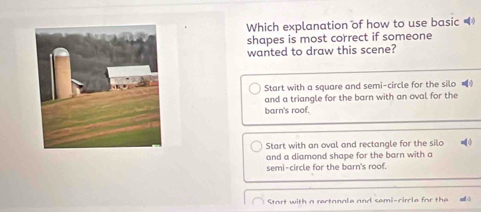 Which explanation of how to use basic 
shapes is most correct if someone
wanted to draw this scene?
Start with a square and semi-circle for the silo
and a triangle for the barn with an oval for the
barn's roof.
Start with an oval and rectangle for the silo 1
and a diamond shape for the barn with a
semi-circle for the barn's roof.
Start with a rectanale and semi-circle for the