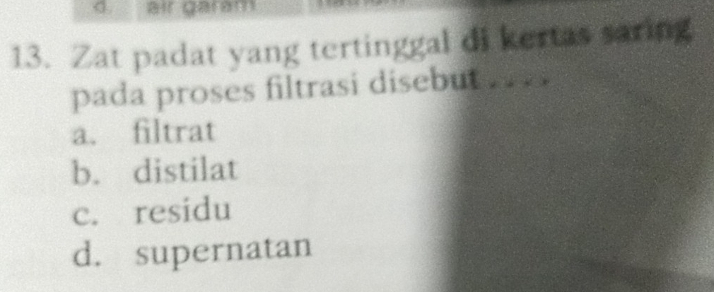 air garam
13. Zat padat yang tertinggal di kertas saring
pada proses filtrasi disebut .. .
a. filtrat
b. distilat
c. residu
d. supernatan