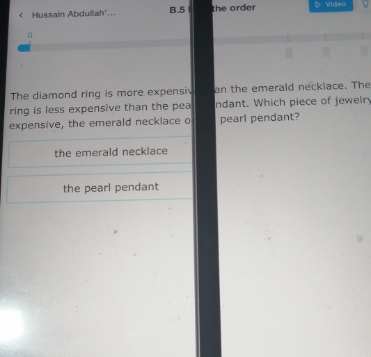 Hussain Abdullah'... B.5 the order Video
0
The diamond ring is more expensiv an the emerald necklace. The
ring is less expensive than the pea ndant. Which piece of jewelry
expensive, the emerald necklace o pearl pendant?
the emerald necklace
the pearl pendant