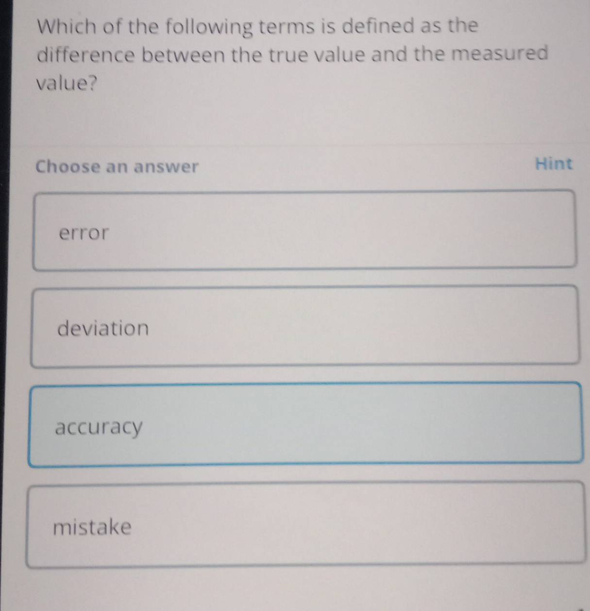 Which of the following terms is defined as the
difference between the true value and the measured
value?
Choose an answer Hint
error
deviation
accuracy
mistake